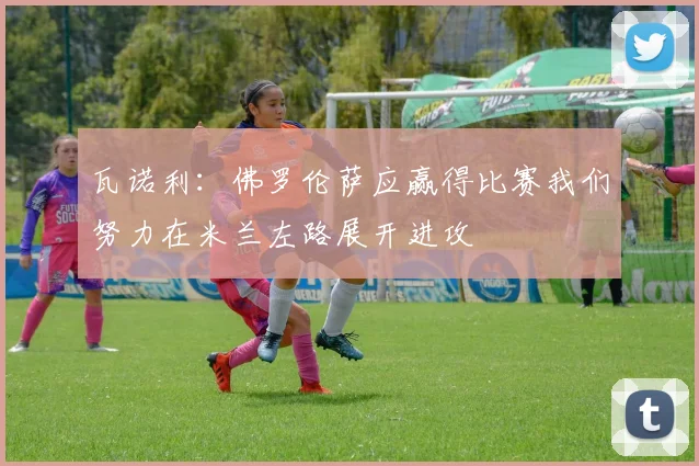 瓦诺利：佛罗伦萨应赢得比赛我们努力在米兰左路展开进攻