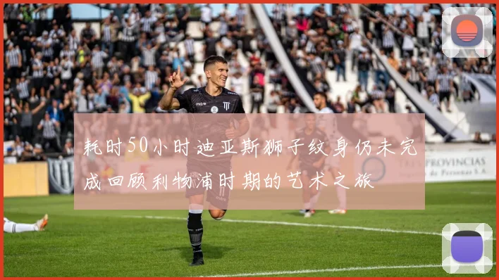 耗时50小时迪亚斯狮子纹身仍未完成回顾利物浦时期的艺术之旅