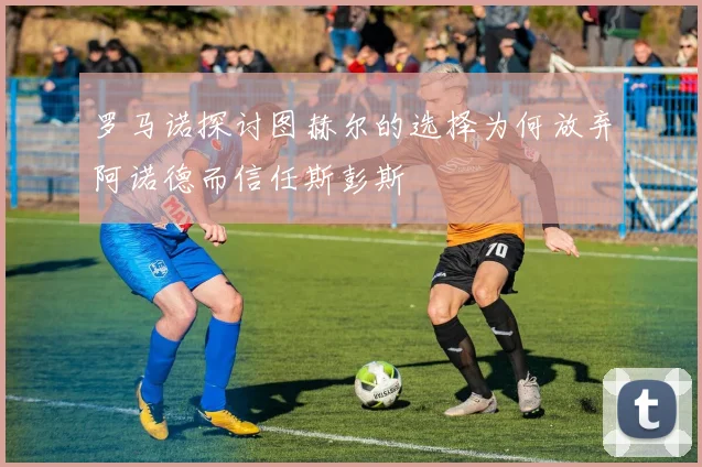 罗马诺探讨图赫尔的选择为何放弃阿诺德而信任斯彭斯