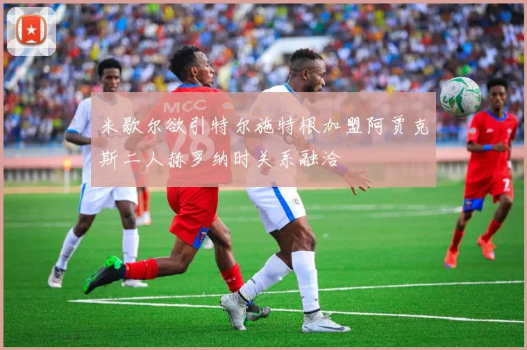 米歇尔欲引特尔施特根加盟阿贾克斯二人赫罗纳时关系融洽