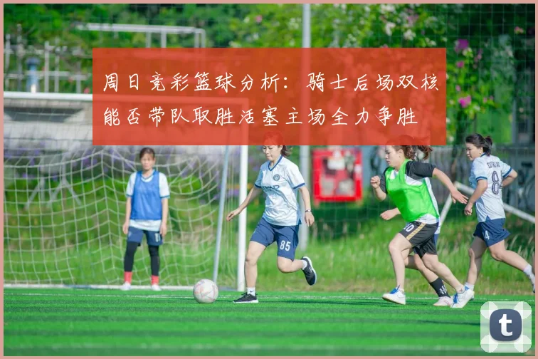 周日竞彩篮球分析：骑士后场双核能否带队取胜活塞主场全力争胜