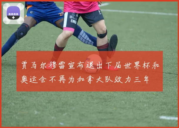 贾马尔穆雷宣布退出下届世界杯和奥运会不再为加拿大队效力三年