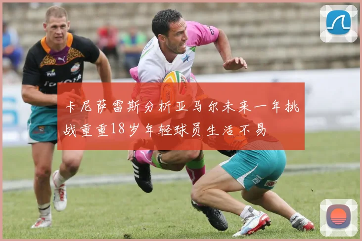 卡尼萨雷斯分析亚马尔未来一年挑战重重18岁年轻球员生活不易