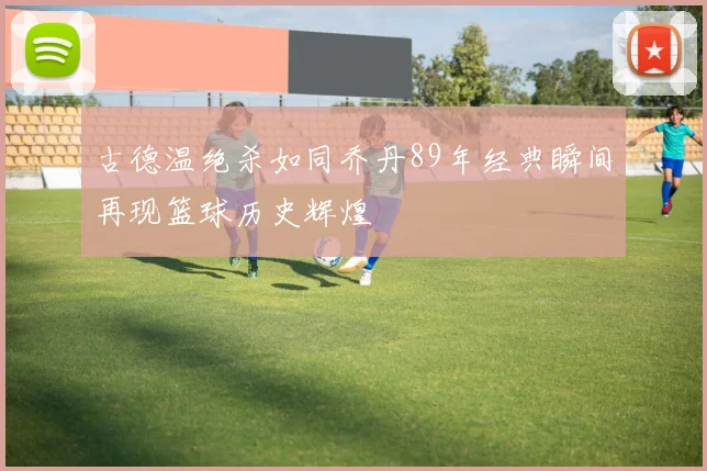 古德温绝杀如同乔丹89年经典瞬间再现篮球历史辉煌
