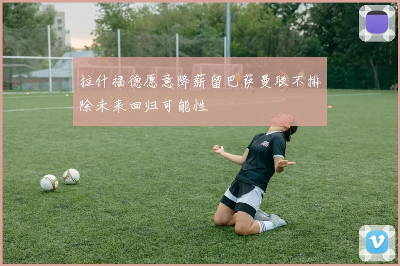 拉什福德愿意降薪留巴萨曼联不排除未来回归可能性