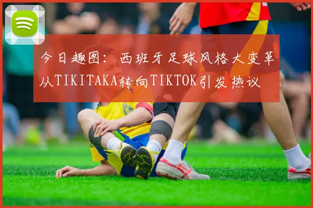 今日趣图：西班牙足球风格大变革从TIKITAKA转向TIKTOK引发热议