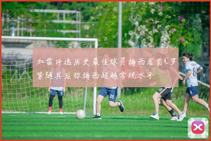 加雷评选历史最佳球员梅西居首C罗紧随其后称梅西超越常规水平