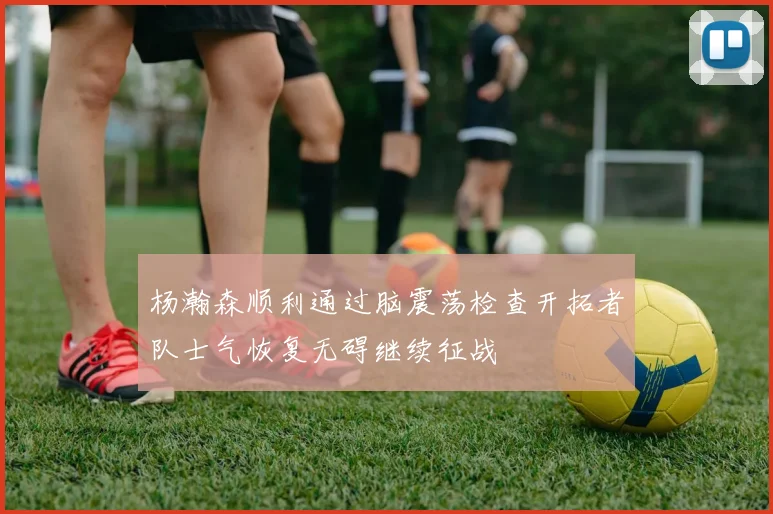 杨瀚森顺利通过脑震荡检查开拓者队士气恢复无碍继续征战