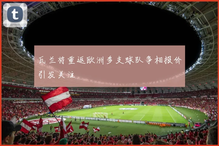 瓦兰将重返欧洲多支球队争相报价引发关注