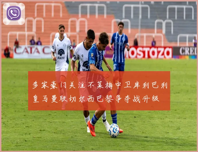 多家豪门关注不莱梅中卫库利巴利皇马曼联切尔西巴黎争夺战升级