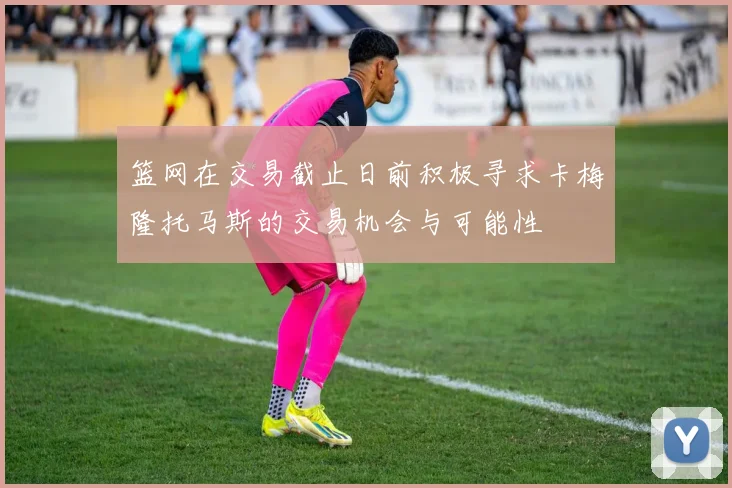 篮网在交易截止日前积极寻求卡梅隆托马斯的交易机会与可能性