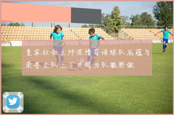 皇家社会主帅深情寄语球队底蕴与荣誉全队上下共同为队徽骄傲
